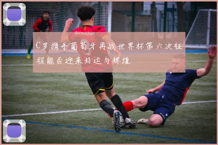 C罗携手葡萄牙再战世界杯第六次征程能否迎来好运与辉煌