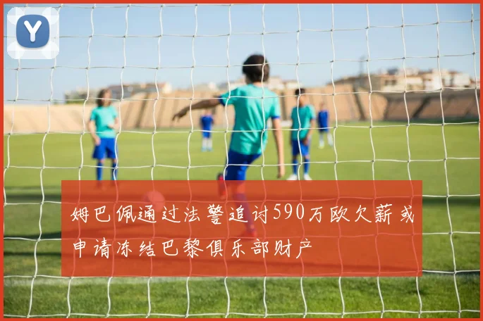 姆巴佩通过法警追讨590万欧欠薪或申请冻结巴黎俱乐部财产
