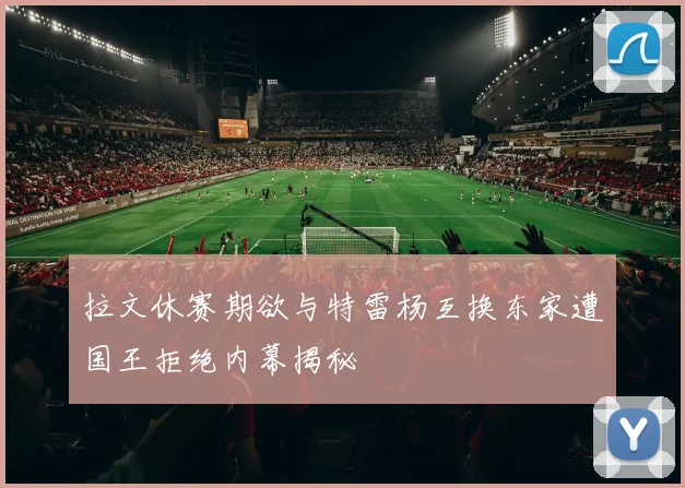 拉文休赛期欲与特雷杨互换东家遭国王拒绝内幕揭秘