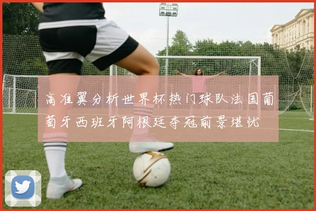 高准翼分析世界杯热门球队法国葡萄牙西班牙阿根廷夺冠前景堪忧