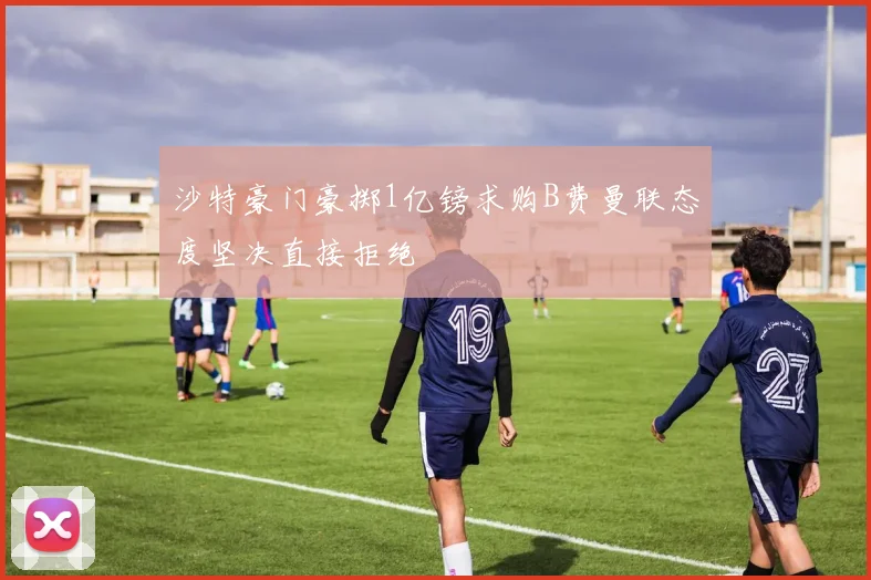 沙特豪门豪掷1亿镑求购B费曼联态度坚决直接拒绝