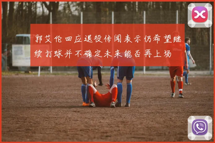 郭艾伦回应退役传闻表示仍希望继续打球并不确定未来能否再上场