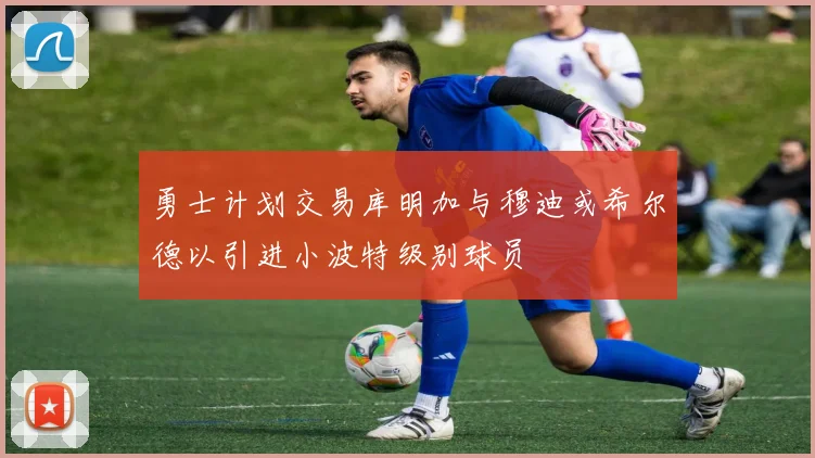 勇士计划交易库明加与穆迪或希尔德以引进小波特级别球员