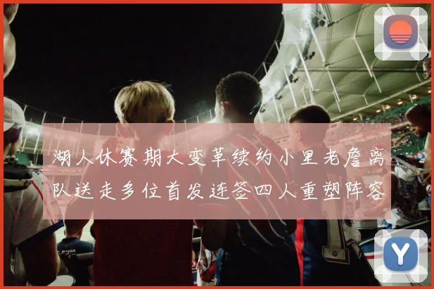 湖人休赛期大变革续约小里老詹离队送走多位首发连签四人重塑阵容