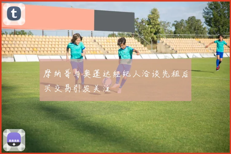摩纳哥与奥蓬达经纪人洽谈先租后买交易引发关注
