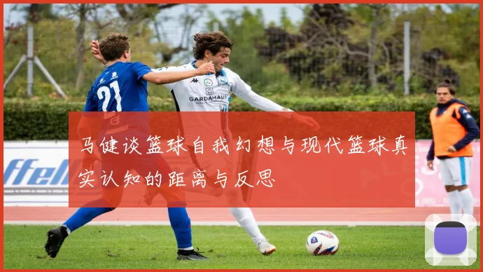 马健谈篮球自我幻想与现代篮球真实认知的距离与反思