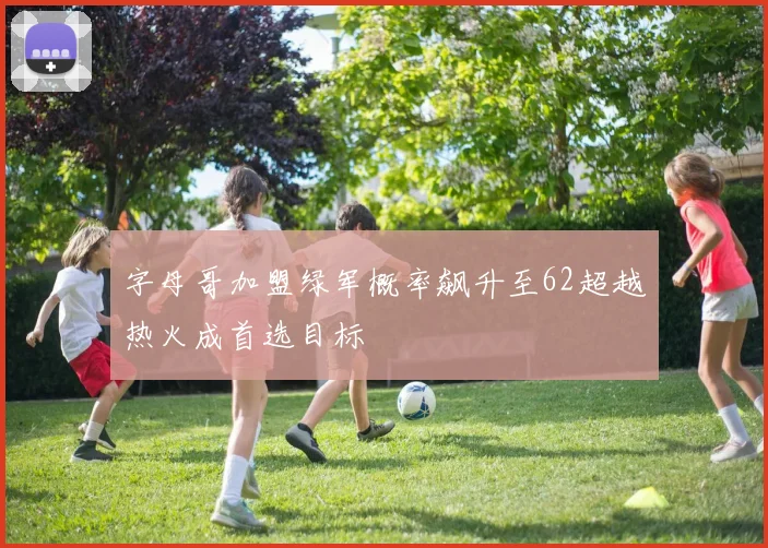 字母哥加盟绿军概率飙升至62超越热火成首选目标