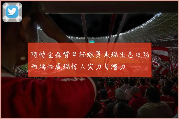 阿特金森赞年轻球员表现出色攻防两端均展现惊人实力与潜力