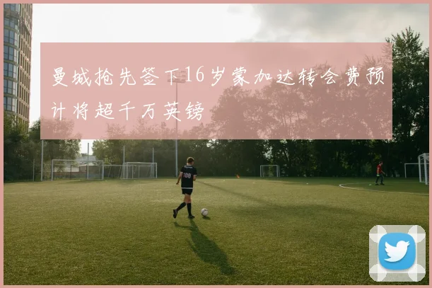 曼城抢先签下16岁蒙加达转会费预计将超千万英镑