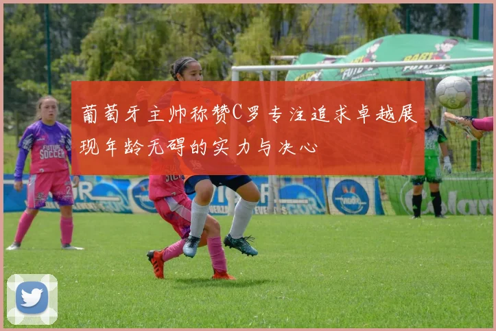葡萄牙主帅称赞C罗专注追求卓越展现年龄无碍的实力与决心