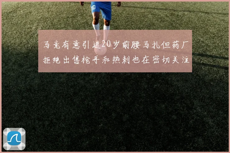 马竞有意引进20岁前腰马扎但药厂拒绝出售枪手和热刺也在密切关注