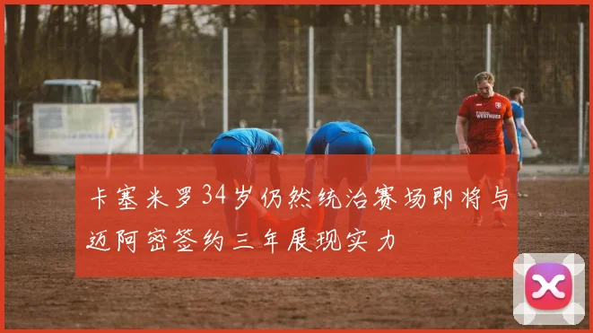卡塞米罗34岁仍然统治赛场即将与迈阿密签约三年展现实力