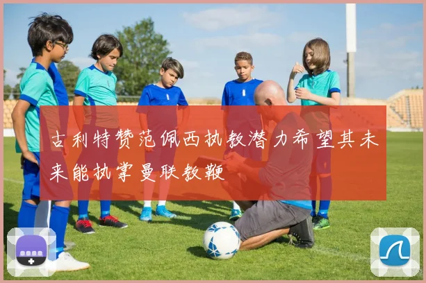 古利特赞范佩西执教潜力希望其未来能执掌曼联教鞭