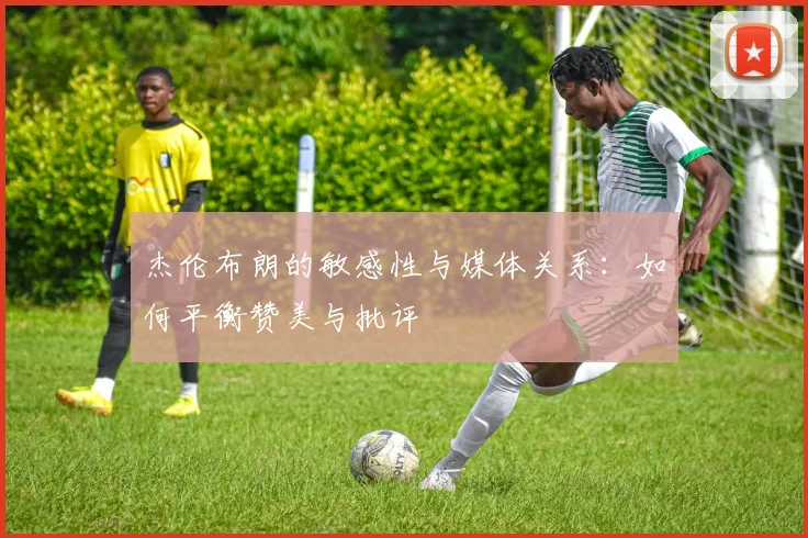 杰伦布朗的敏感性与媒体关系：如何平衡赞美与批评
