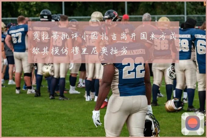 莫拉蒂批评小因扎吉离开国米方式称其模仿穆里尼奥拙劣