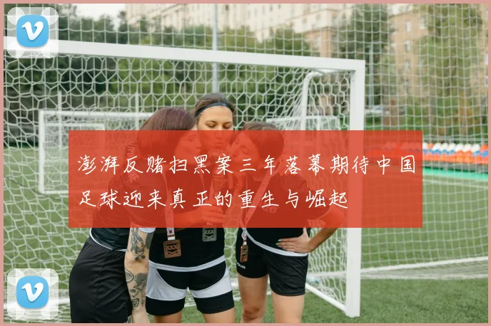 澎湃反赌扫黑案三年落幕期待中国足球迎来真正的重生与崛起