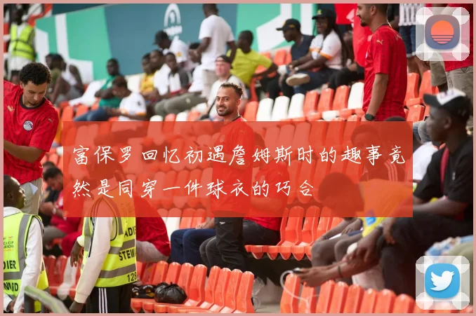 富保罗回忆初遇詹姆斯时的趣事竟然是同穿一件球衣的巧合
