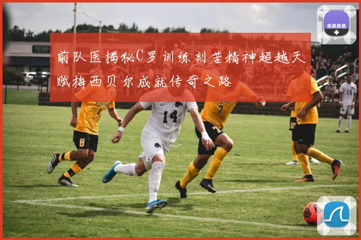 前队医揭秘C罗训练刻苦精神超越天赋梅西贝尔成就传奇之路