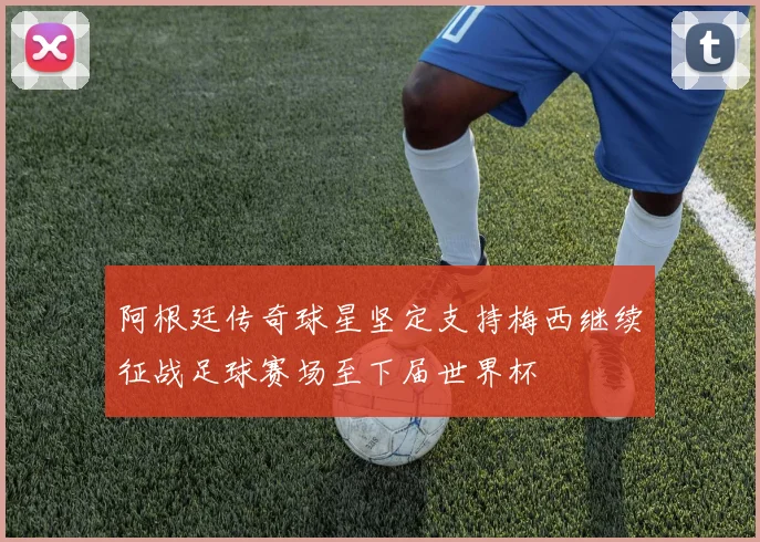 阿根廷传奇球星坚定支持梅西继续征战足球赛场至下届世界杯