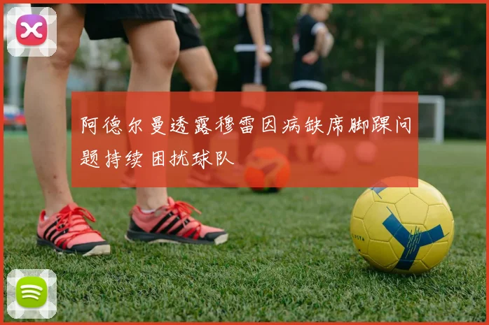 阿德尔曼透露穆雷因病缺席脚踝问题持续困扰球队