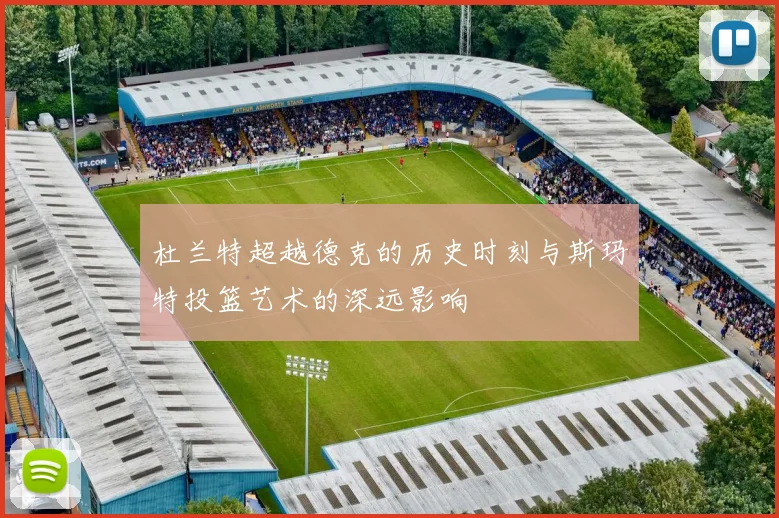 杜兰特超越德克的历史时刻与斯玛特投篮艺术的深远影响