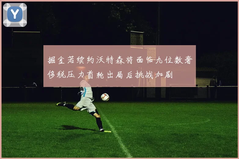 掘金若续约沃特森将面临九位数奢侈税压力首轮出局后挑战加剧
